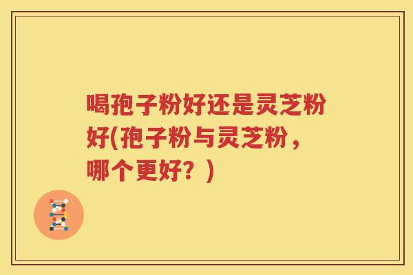 喝孢子粉好还是灵芝粉好(孢子粉与灵芝粉，哪个更好？)