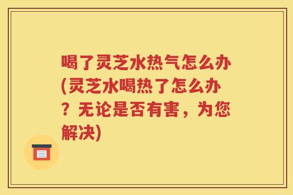 喝了灵芝水热气怎么办(灵芝水喝热了怎么办？无论是否有害，为您解决)
