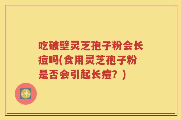吃破壁灵芝孢子粉会长痘吗(食用灵芝孢子粉是否会引起长痘？)