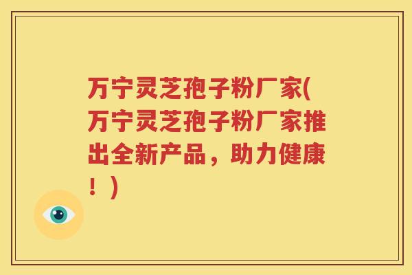 万宁灵芝孢子粉厂家(万宁灵芝孢子粉厂家推出全新产品，助力健康！)