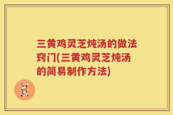 三黄鸡灵芝炖汤的做法窍门(三黄鸡灵芝炖汤的简易制作方法)