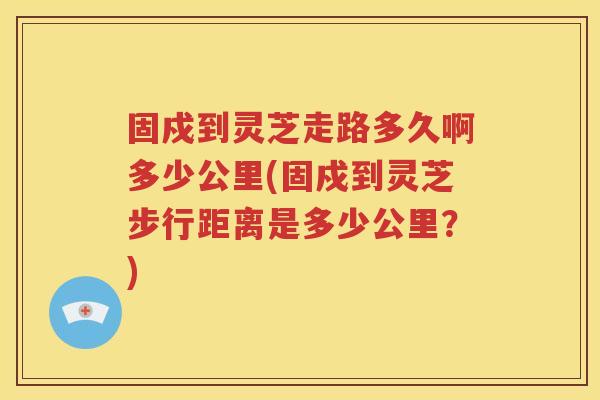 固戍到灵芝走路多久啊多少公里(固戍到灵芝步行距离是多少公里？)