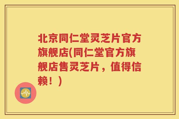 北京同仁堂灵芝片官方旗舰店(同仁堂官方旗舰店售灵芝片，值得信赖！)