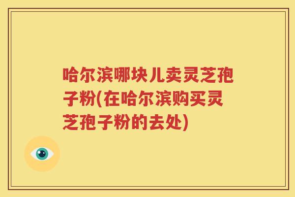 哈尔滨哪块儿卖灵芝孢子粉(在哈尔滨购买灵芝孢子粉的去处)