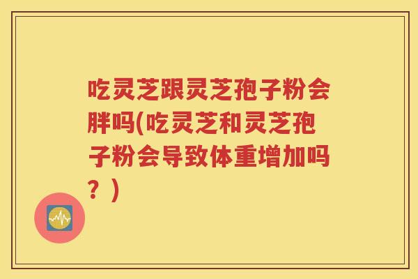 吃灵芝跟灵芝孢子粉会胖吗(吃灵芝和灵芝孢子粉会导致体重增加吗？)