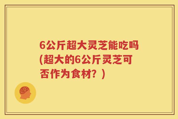 6公斤超大灵芝能吃吗(超大的6公斤灵芝可否作为食材？)