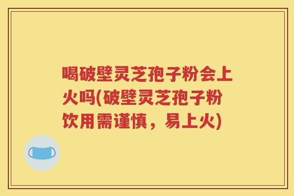 喝破壁灵芝孢子粉会上火吗(破壁灵芝孢子粉饮用需谨慎，易上火)