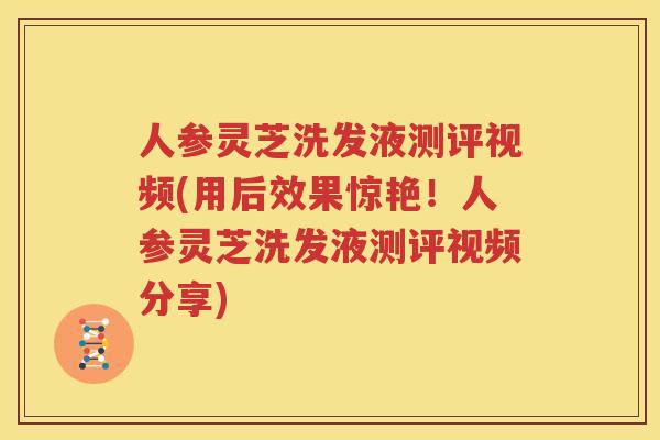 人参灵芝洗发液测评视频(用后效果惊艳！人参灵芝洗发液测评视频分享)