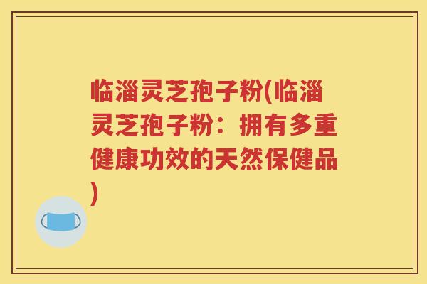 临淄灵芝孢子粉(临淄灵芝孢子粉：拥有多重健康功效的天然保健品)