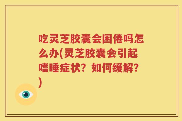 吃灵芝胶囊会困倦吗怎么办(灵芝胶囊会引起嗜睡症状？如何缓解？)