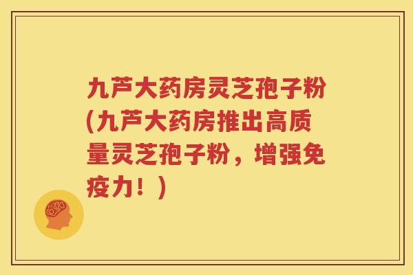 九芦大药房灵芝孢子粉(九芦大药房推出高质量灵芝孢子粉，增强免疫力！)