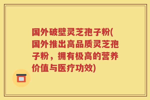 国外破壁灵芝孢子粉(国外推出高品质灵芝孢子粉，拥有极高的营养价值与医疗功效)