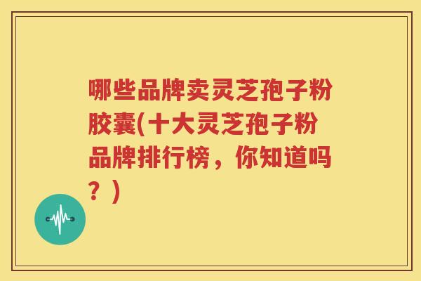 哪些品牌卖灵芝孢子粉胶囊(十大灵芝孢子粉品牌排行榜，你知道吗？)