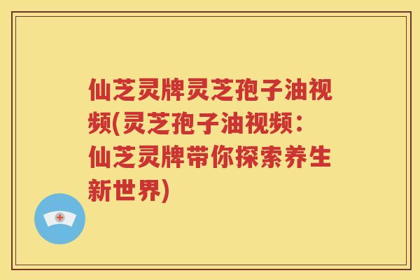 仙芝灵牌灵芝孢子油视频(灵芝孢子油视频：仙芝灵牌带你探索养生新世界)