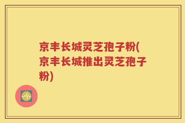 京丰长城灵芝孢子粉(京丰长城推出灵芝孢子粉)
