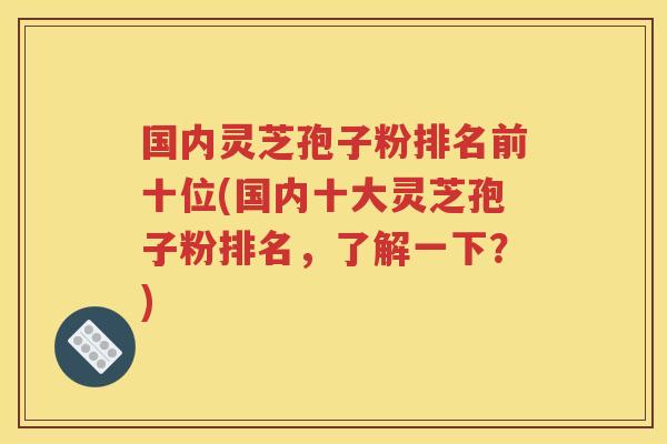 国内灵芝孢子粉排名前十位(国内十大灵芝孢子粉排名，了解一下？)