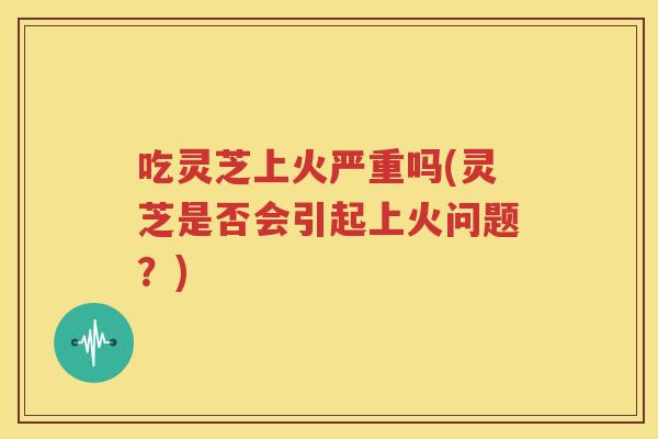 吃灵芝上火严重吗(灵芝是否会引起上火问题？)