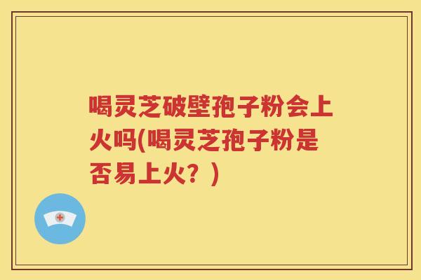 喝灵芝破壁孢子粉会上火吗(喝灵芝孢子粉是否易上火？)