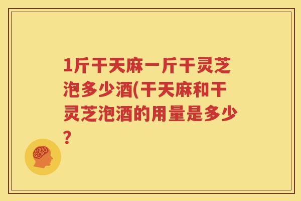 1斤干天麻一斤干灵芝泡多少酒(干天麻和干灵芝泡酒的用量是多少？
