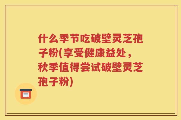 什么季节吃破壁灵芝孢子粉(享受健康益处，秋季值得尝试破壁灵芝孢子粉)