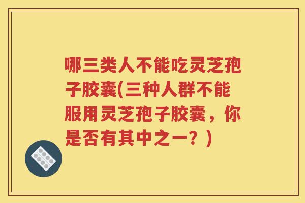 哪三类人不能吃灵芝孢子胶囊(三种人群不能服用灵芝孢子胶囊，你是否有其中之一？)