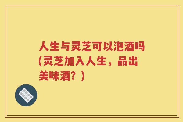 人生与灵芝可以泡酒吗(灵芝加入人生，品出美味酒？)