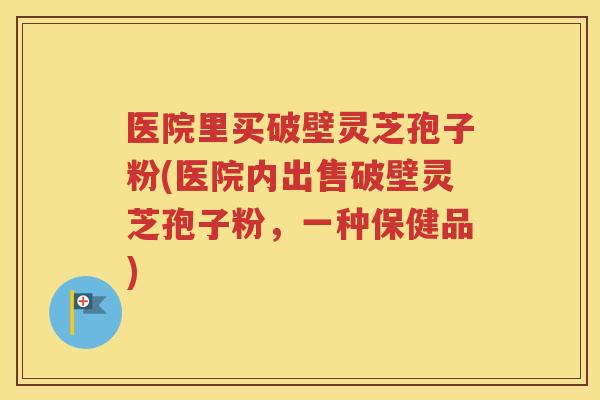 医院里买破壁灵芝孢子粉(医院内出售破壁灵芝孢子粉，一种保健品)