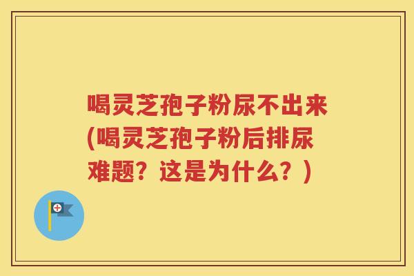 喝灵芝孢子粉尿不出来(喝灵芝孢子粉后排尿难题？这是为什么？)
