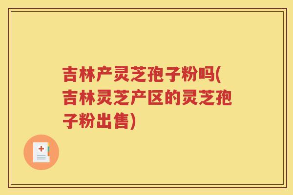 吉林产灵芝孢子粉吗(吉林灵芝产区的灵芝孢子粉出售)