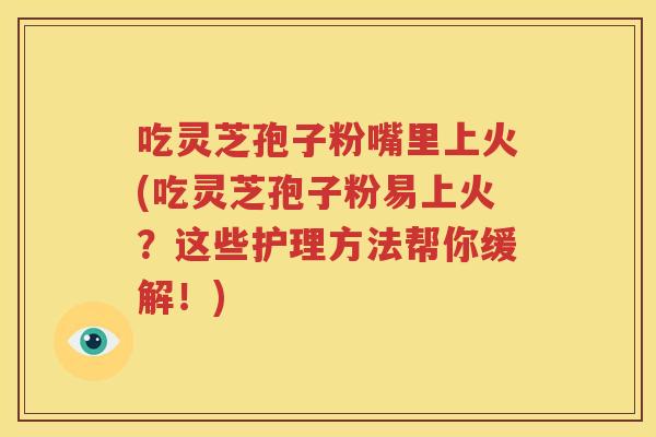 吃灵芝孢子粉嘴里上火(吃灵芝孢子粉易上火？这些护理方法帮你缓解！)