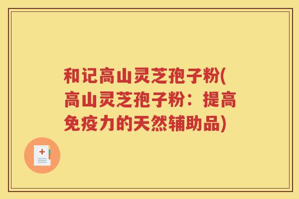 和记高山灵芝孢子粉(高山灵芝孢子粉：提高免疫力的天然辅助品)