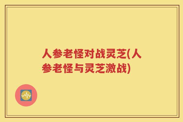 人参老怪对战灵芝(人参老怪与灵芝激战)