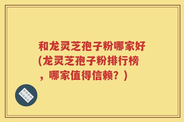 和龙灵芝孢子粉哪家好(龙灵芝孢子粉排行榜，哪家值得信赖？)