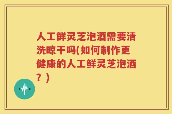 人工鲜灵芝泡酒需要清洗晾干吗(如何制作更健康的人工鲜灵芝泡酒？)