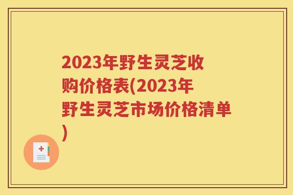 2023年野生灵芝收购价格表(2023年野生灵芝市场价格清单)