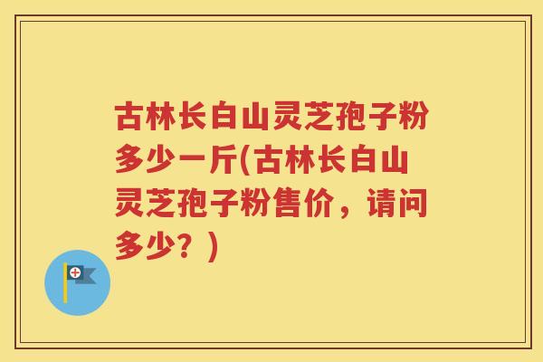古林长白山灵芝孢子粉多少一斤(古林长白山灵芝孢子粉售价，请问多少？)