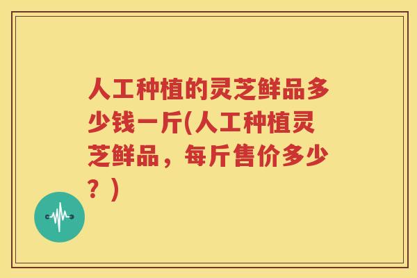 人工种植的灵芝鲜品多少钱一斤(人工种植灵芝鲜品，每斤售价多少？)