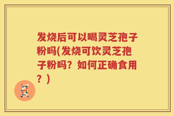 发烧后可以喝灵芝孢子粉吗(发烧可饮灵芝孢子粉吗？如何正确食用？)