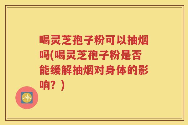 喝灵芝孢子粉可以抽烟吗(喝灵芝孢子粉是否能缓解抽烟对身体的影响？)