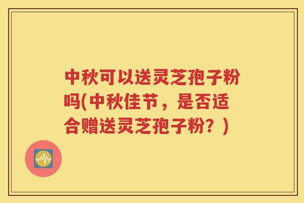 中秋可以送灵芝孢子粉吗(中秋佳节，是否适合赠送灵芝孢子粉？)