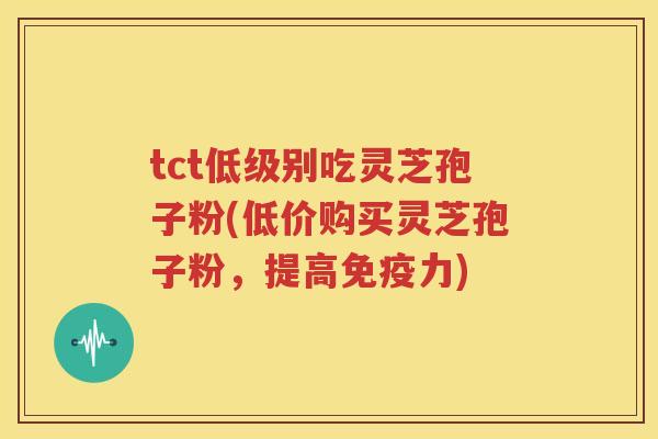 tct低级别吃灵芝孢子粉(低价购买灵芝孢子粉，提高免疫力)