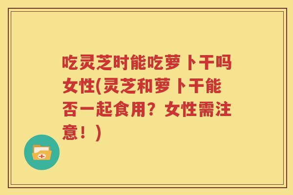 吃灵芝时能吃萝卜干吗女性(灵芝和萝卜干能否一起食用？女性需注意！)