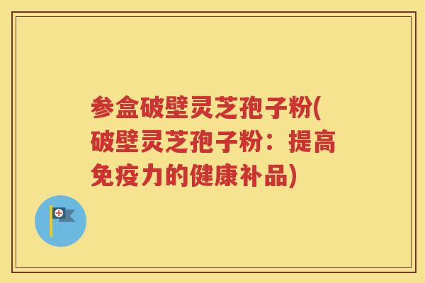参盒破壁灵芝孢子粉(破壁灵芝孢子粉：提高免疫力的健康补品)