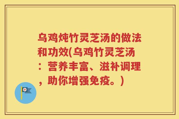 乌鸡炖竹灵芝汤的做法和功效(乌鸡竹灵芝汤：营养丰富、滋补调理，助你增强免疫。)