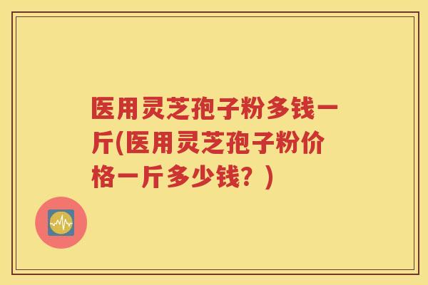 医用灵芝孢子粉多钱一斤(医用灵芝孢子粉价格一斤多少钱？)