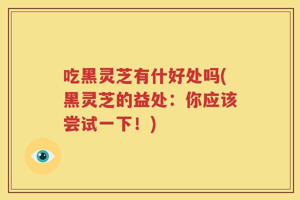 吃黑灵芝有什好处吗(黑灵芝的益处：你应该尝试一下！)