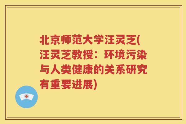 北京师范大学汪灵芝(汪灵芝教授：环境污染与人类健康的关系研究有重要进展)