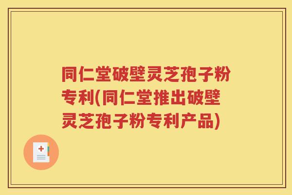 同仁堂破壁灵芝孢子粉专利(同仁堂推出破壁灵芝孢子粉专利产品)