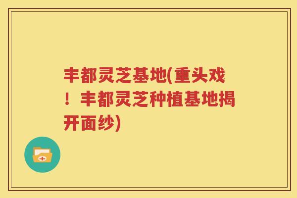 丰都灵芝基地(重头戏！丰都灵芝种植基地揭开面纱)