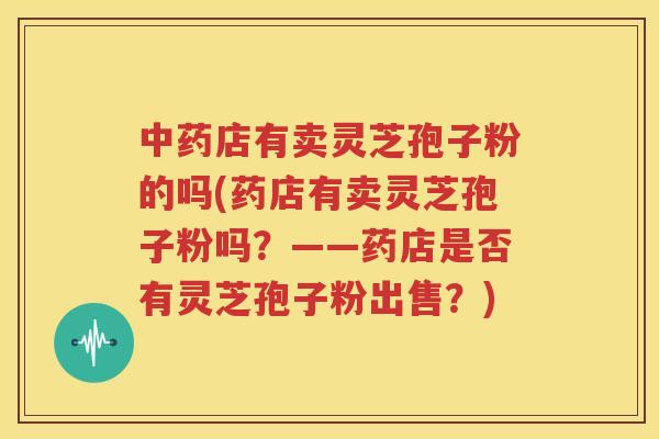 中药店有卖灵芝孢子粉的吗(药店有卖灵芝孢子粉吗？——药店是否有灵芝孢子粉出售？)